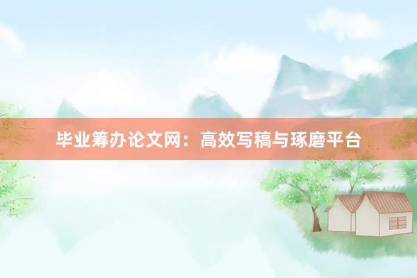 毕业筹办论文网：高效写稿与琢磨平台
